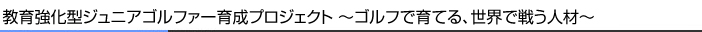 教育強化型ジュニアゴルファー育成プロジェクト～ゴルフで育てる、世界で戦う人材～